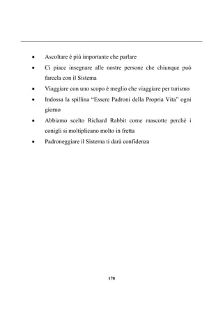 170
 Ascoltare è più importante che parlare
 Ci piace insegnare alle nostre persone che chiunque può
farcela con il Sistema
 Viaggiare con uno scopo è meglio che viaggiare per turismo
 Indossa la spillina “Essere Padroni della Propria Vita” ogni
giorno
 Abbiamo scelto Richard Rabbit come mascotte perché i
conigli si moltiplicano molto in fretta
 Padroneggiare il Sistema ti darà confidenza
 