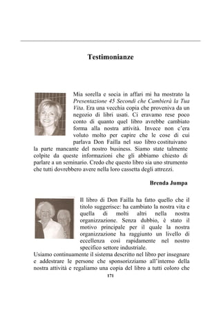 171
Testimonianze
Mia sorella e socia in affari mi ha mostrato la
Presentazione 45 Secondi che Cambierà la Tua
Vita. Era una vecchia copia che proveniva da un
negozio di libri usati. Ci eravamo rese poco
conto di quanto quel libro avrebbe cambiato
forma alla nostra attività. Invece non c’era
voluto molto per capire che le cose di cui
parlava Don Failla nel suo libro costituivano
la parte mancante del nostro business. Siamo state talmente
colpite da queste informazioni che gli abbiamo chiesto di
parlare a un seminario. Credo che questo libro sia uno strumento
che tutti dovrebbero avere nella loro cassetta degli attrezzi.
Brenda Jumpa
Il libro di Don Failla ha fatto quello che il
titolo suggerisce: ha cambiato la nostra vita e
quella di molti altri nella nostra
organizzazione. Senza dubbio, è stato il
motivo principale per il quale la nostra
organizzazione ha raggiunto un livello di
eccellenza così rapidamente nel nostro
specifico settore industriale.
Usiamo continuamente il sistema descritto nel libro per insegnare
e addestrare le persone che sponsorizziamo all’interno della
nostra attività e regaliamo una copia del libro a tutti coloro che
 