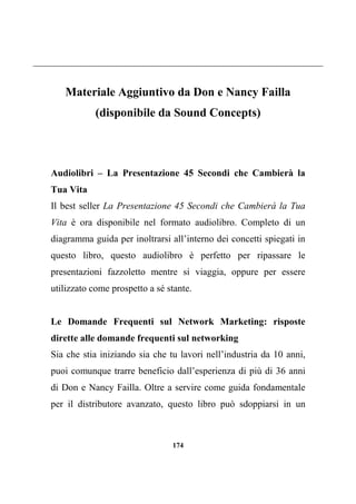 174
Materiale Aggiuntivo da Don e Nancy Failla
(disponibile da Sound Concepts)
Audiolibri – La Presentazione 45 Secondi che Cambierà la
Tua Vita
Il best seller La Presentazione 45 Secondi che Cambierà la Tua
Vita è ora disponibile nel formato audiolibro. Completo di un
diagramma guida per inoltrarsi all’interno dei concetti spiegati in
questo libro, questo audiolibro è perfetto per ripassare le
presentazioni fazzoletto mentre si viaggia, oppure per essere
utilizzato come prospetto a sé stante.
Le Domande Frequenti sul Network Marketing: risposte
dirette alle domande frequenti sul networking
Sia che stia iniziando sia che tu lavori nell’industria da 10 anni,
puoi comunque trarre beneficio dall’esperienza di più di 36 anni
di Don e Nancy Failla. Oltre a servire come guida fondamentale
per il distributore avanzato, questo libro può sdoppiarsi in un
 