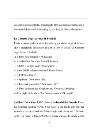 175
prospetto molto potente, presentando alle tue persone potenziali il
business del Network Marketing e, alla fine, la libertà finanziaria.
La Cassetta degli Attrezzi 45 Secondi
Inizia a essere padrone della tua vita oggi e dotati degli strumenti
che ti aiuteranno ad aiutare gli altri a fare lo stesso. La Cassetta
degli Attrezzi include:
-5 x libro Presentazione 45 Secondi
-1 x audiolibro Presentazione 45 Secondi
-1 x libro Il Tempo delle Donne è Ora
-1 x set di CD Addestramento di Don e Nancy
-1 x CD “alla brace”
-1 x spillina “Own Your Life”
-1 x lettera di prospetto “Own Your Life”
-1 x libro Le Domande Frequenti sul Network Marketing
-100 x biglietti da visita “La Presentazione 45 Secondi”
Spillina “Own Your Life” (Essere Padroni della Propria Vita)
La popolare spillina “Own Your Life” è un modo perfetto per
stimolare la conversazione. Mostra agli altri che tu sei “Padrone
della Tua Vita” e loro potrebbero essere curiosi di sapere come
 