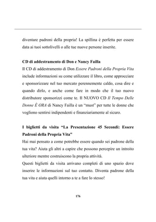 176
diventare padroni della propria! La spillina è perfetta per essere
data ai tuoi sottolivelli o alle tue nuove persone inserite.
CD di addestramento di Don e Nancy Failla
Il CD di addestramento di Don Essere Padroni della Propria Vita
include informazioni su come utilizzare il libro, come approcciare
e sponsorizzare nel tuo mercato perennemente caldo, cosa dire e
quando dirlo, e anche come fare in modo che il tuo nuovo
distributore sponsorizzi come te. Il NUOVO CD Il Tempo Delle
Donne È ORA di Nancy Failla è un “must” per tutte le donne che
vogliono sentirsi indipendenti e finanziariamente al sicuro.
I biglietti da visita “La Presentazione 45 Secondi: Essere
Padroni della Propria Vita”
Hai mai pensato a come potrebbe essere quando sei padrone della
tua vita? Aiuta gli altri a capire che possono percepire un introito
ulteriore mentre costruiscono la propria attività.
Questi biglietti da visita arrivano completi di uno spazio dove
inserire le informazioni sul tuo contatto. Diventa padrone della
tua vita e aiuta quelli intorno a te a fare lo stesso!
 