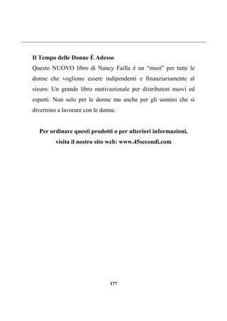 177
Il Tempo delle Donne È Adesso
Questo NUOVO libro di Nancy Failla è un “must” per tutte le
donne che vogliono essere indipendenti e finanziariamente al
sicuro. Un grande libro motivazionale per distributori nuovi ed
esperti. Non solo per le donne ma anche per gli uomini che si
divertono a lavorare con le donne.
Per ordinare questi prodotti o per ulteriori informazioni,
visita il nostro sito web: www.45secondi.com
 