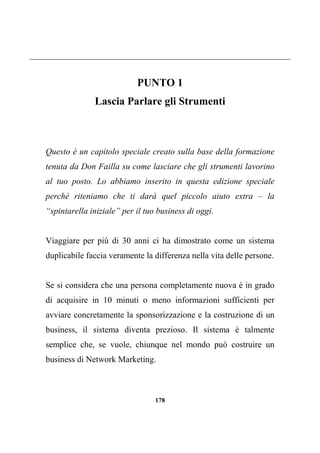 178
PUNTO 1
Lascia Parlare gli Strumenti
Questo è un capitolo speciale creato sulla base della formazione
tenuta da Don Failla su come lasciare che gli strumenti lavorino
al tuo posto. Lo abbiamo inserito in questa edizione speciale
perché riteniamo che ti darà quel piccolo aiuto extra – la
“spintarella iniziale” per il tuo business di oggi.
Viaggiare per più di 30 anni ci ha dimostrato come un sistema
duplicabile faccia veramente la differenza nella vita delle persone.
Se si considera che una persona completamente nuova è in grado
di acquisire in 10 minuti o meno informazioni sufficienti per
avviare concretamente la sponsorizzazione e la costruzione di un
business, il sistema diventa prezioso. Il sistema è talmente
semplice che, se vuole, chiunque nel mondo può costruire un
business di Network Marketing.
 
