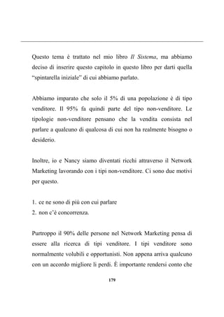 179
Questo tema è trattato nel mio libro Il Sistema, ma abbiamo
deciso di inserire questo capitolo in questo libro per darti quella
“spintarella iniziale” di cui abbiamo parlato.
Abbiamo imparato che solo il 5% di una popolazione è di tipo
venditore. Il 95% fa quindi parte del tipo non-venditore. Le
tipologie non-venditore pensano che la vendita consista nel
parlare a qualcuno di qualcosa di cui non ha realmente bisogno o
desiderio.
Inoltre, io e Nancy siamo diventati ricchi attraverso il Network
Marketing lavorando con i tipi non-venditore. Ci sono due motivi
per questo.
1. ce ne sono di più con cui parlare
2. non c’è concorrenza.
Purtroppo il 90% delle persone nel Network Marketing pensa di
essere alla ricerca di tipi venditore. I tipi venditore sono
normalmente volubili e opportunisti. Non appena arriva qualcuno
con un accordo migliore li perdi. È importante rendersi conto che
 