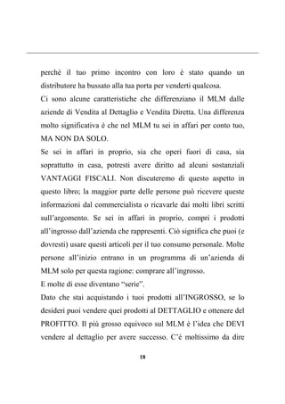 18
perché il tuo primo incontro con loro è stato quando un
distributore ha bussato alla tua porta per venderti qualcosa.
Ci sono alcune caratteristiche che differenziano il MLM dalle
aziende di Vendita al Dettaglio e Vendita Diretta. Una differenza
molto significativa è che nel MLM tu sei in affari per conto tuo,
MA NON DA SOLO.
Se sei in affari in proprio, sia che operi fuori di casa, sia
soprattutto in casa, potresti avere diritto ad alcuni sostanziali
VANTAGGI FISCALI. Non discuteremo di questo aspetto in
questo libro; la maggior parte delle persone può ricevere queste
informazioni dal commercialista o ricavarle dai molti libri scritti
sull’argomento. Se sei in affari in proprio, compri i prodotti
all’ingrosso dall’azienda che rappresenti. Ciò significa che puoi (e
dovresti) usare questi articoli per il tuo consumo personale. Molte
persone all’inizio entrano in un programma di un’azienda di
MLM solo per questa ragione: comprare all’ingrosso.
E molte di esse diventano “serie”.
Dato che stai acquistando i tuoi prodotti all’INGROSSO, se lo
desideri puoi vendere quei prodotti al DETTAGLIO e ottenere del
PROFITTO. Il più grosso equivoco sul MLM è l’idea che DEVI
vendere al dettaglio per avere successo. C’è moltissimo da dire
 