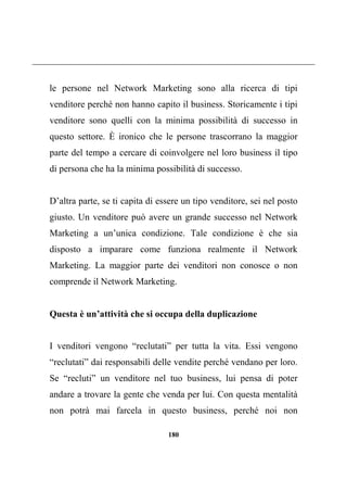180
le persone nel Network Marketing sono alla ricerca di tipi
venditore perché non hanno capito il business. Storicamente i tipi
venditore sono quelli con la minima possibilità di successo in
questo settore. È ironico che le persone trascorrano la maggior
parte del tempo a cercare di coinvolgere nel loro business il tipo
di persona che ha la minima possibilità di successo.
D’altra parte, se ti capita di essere un tipo venditore, sei nel posto
giusto. Un venditore può avere un grande successo nel Network
Marketing a un’unica condizione. Tale condizione è che sia
disposto a imparare come funziona realmente il Network
Marketing. La maggior parte dei venditori non conosce o non
comprende il Network Marketing.
Questa è un’attività che si occupa della duplicazione
I venditori vengono “reclutati” per tutta la vita. Essi vengono
“reclutati” dai responsabili delle vendite perché vendano per loro.
Se “recluti” un venditore nel tuo business, lui pensa di poter
andare a trovare la gente che venda per lui. Con questa mentalità
non potrà mai farcela in questo business, perché noi non
 