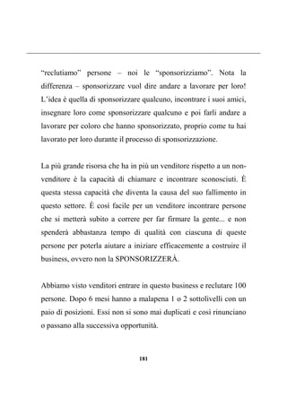 181
“reclutiamo” persone – noi le “sponsorizziamo”. Nota la
differenza – sponsorizzare vuol dire andare a lavorare per loro!
L’idea è quella di sponsorizzare qualcuno, incontrare i suoi amici,
insegnare loro come sponsorizzare qualcuno e poi farli andare a
lavorare per coloro che hanno sponsorizzato, proprio come tu hai
lavorato per loro durante il processo di sponsorizzazione.
La più grande risorsa che ha in più un venditore rispetto a un non-
venditore è la capacità di chiamare e incontrare sconosciuti. È
questa stessa capacità che diventa la causa del suo fallimento in
questo settore. È così facile per un venditore incontrare persone
che si metterà subito a correre per far firmare la gente... e non
spenderà abbastanza tempo di qualità con ciascuna di queste
persone per poterla aiutare a iniziare efficacemente a costruire il
business, ovvero non la SPONSORIZZERÀ.
Abbiamo visto venditori entrare in questo business e reclutare 100
persone. Dopo 6 mesi hanno a malapena 1 o 2 sottolivelli con un
paio di posizioni. Essi non si sono mai duplicati e così rinunciano
o passano alla successiva opportunità.
 