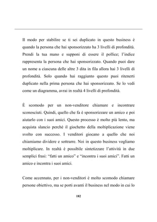 182
Il modo per stabilire se ti sei duplicato in questo business è
quando la persona che hai sponsorizzato ha 3 livelli di profondità.
Prendi la tua mano e supponi di essere il pollice; l’indice
rappresenta la persona che hai sponsorizzato. Quando puoi dare
un nome a ciascuna delle altre 3 dita in fila allora hai 3 livelli di
profondità. Solo quando hai raggiunto questo puoi ritenerti
duplicato nella prima persona che hai sponsorizzato. Se lo vedi
come un diagramma, avrai in realtà 4 livelli di profondità.
È scomodo per un non-venditore chiamare e incontrare
sconosciuti. Quindi, quello che fa è sponsorizzare un amico e poi
aiutarlo con i suoi amici. Questo processo è molto più lento, ma
acquista slancio perché il giochetto della moltiplicazione viene
svolto con successo. I venditori giocano a quello che noi
chiamiamo dividere e sottrarre. Noi in questo business vogliamo
moltiplicare. In realtà è possibile sintetizzare l’attività in due
semplici frasi: “fatti un amico” e “incontra i suoi amici”. Fatti un
amico e incontra i suoi amici.
Come accennato, per i non-venditori è molto scomodo chiamare
persone obiettivo, ma se porti avanti il business nel modo in cui lo
 