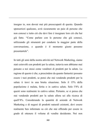 183
insegno io, non dovrai mai più preoccuparti di questo. Quando
sponsorizzi qualcuno, avrà sicuramente un paio di persone che
non conosci e tutto ciò che devi fare è insegnare loro ciò che hai
già fatto. “Come parlare con le persone che già conosci,
utilizzando gli strumenti per condurre la maggior parte della
conversazione, e quando è il momento giusto possono
presentartele”.
In tutti gli anni della nostra attività nel Network Marketing, siamo
stati coinvolti con prodotti per la salute, tuttavia non abbiamo mai
pensato a noi stessi come venditori di prodotti per la salute. La
ragione di questo è che, a prescindere da quanto fantastici possano
essere i tuoi prodotti, se pensi che stai vendendo prodotti per la
salute ti trovi in una brutta situazione. Solo il 15% della
popolazione è malata, ferita o in cattiva salute. Solo l’8% di
questi sono realmente in cattiva salute. Pertanto, se si pensa che
stai vendendo prodotti per la salute allora sei alla ricerca di
quell’8%. Considerando la quantità di aziende di Network
Marketing e di negozi di prodotti naturali esistenti, devi essere
realmente ben informato su ciò che stai offrendo per essere in
grado di ottenere il volume di vendite desiderato. Noi non
 