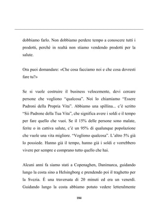 184
dobbiamo farlo. Non dobbiamo perdere tempo a conoscere tutti i
prodotti, perché in realtà non stiamo vendendo prodotti per la
salute.
Ora puoi domandare: «Che cosa facciamo noi e che cosa dovresti
fare tu?»
Se si vuole costruire il business velocemente, devi cercare
persone che vogliono “qualcosa”. Noi lo chiamiamo “Essere
Padroni della Propria Vita”. Abbiamo una spillina... c’è scritto
“Sii Padrone della Tua Vita”, che significa avere i soldi e il tempo
per fare quello che vuoi. Se il 15% delle persone sono malate,
ferite o in cattiva salute, c’è un 95% di qualunque popolazione
che vuole una vita migliore. “Vogliono qualcosa”. L’altro 5% già
lo possiede. Hanno già il tempo, hanno già i soldi e vorrebbero
vivere per sempre e comprano tutto quello che hai.
Alcuni anni fa siamo stati a Copenaghen, Danimarca, guidando
lungo la costa sino a Helsingborg e prendendo poi il traghetto per
la Svezia. È una traversata di 20 minuti ed era un venerdì.
Guidando lungo la costa abbiamo potuto vedere letteralmente
 