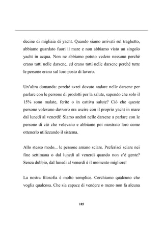 185
decine di migliaia di yacht. Quando siamo arrivati sul traghetto,
abbiamo guardato fuori il mare e non abbiamo visto un singolo
yacht in acqua. Non ne abbiamo potuto vedere nessuno perché
erano tutti nelle darsene, ed erano tutti nelle darsene perché tutte
le persone erano sul loro posto di lavoro.
Un’altra domanda: perché avrei dovuto andare nelle darsene per
parlare con le persone di prodotti per la salute, sapendo che solo il
15% sono malate, ferite o in cattiva salute? Ciò che queste
persone volevano davvero era uscire con il proprio yacht in mare
dal lunedì al venerdì! Siamo andati nelle darsene a parlare con le
persone di ciò che volevano e abbiamo poi mostrato loro come
ottenerlo utilizzando il sistema.
Allo stesso modo... le persone amano sciare. Preferisci sciare nei
fine settimana o dal lunedì al venerdì quando non c’è gente?
Senza dubbio, dal lunedì al venerdì è il momento migliore!
La nostra filosofia è molto semplice. Cerchiamo qualcuno che
voglia qualcosa. Che sia capace di vendere o meno non fa alcuna
 