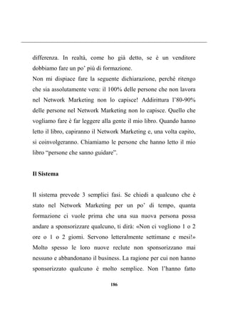 186
differenza. In realtà, come ho già detto, se è un venditore
dobbiamo fare un po’ più di formazione.
Non mi dispiace fare la seguente dichiarazione, perché ritengo
che sia assolutamente vera: il 100% delle persone che non lavora
nel Network Marketing non lo capisce! Addirittura l’80-90%
delle persone nel Network Marketing non lo capisce. Quello che
vogliamo fare è far leggere alla gente il mio libro. Quando hanno
letto il libro, capiranno il Network Marketing e, una volta capito,
si coinvolgeranno. Chiamiamo le persone che hanno letto il mio
libro “persone che sanno guidare”.
Il Sistema
Il sistema prevede 3 semplici fasi. Se chiedi a qualcuno che è
stato nel Network Marketing per un po’ di tempo, quanta
formazione ci vuole prima che una sua nuova persona possa
andare a sponsorizzare qualcuno, ti dirà: «Non ci vogliono 1 o 2
ore o 1 o 2 giorni. Servono letteralmente settimane e mesi!»
Molto spesso le loro nuove reclute non sponsorizzano mai
nessuno e abbandonano il business. La ragione per cui non hanno
sponsorizzato qualcuno è molto semplice. Non l’hanno fatto
 