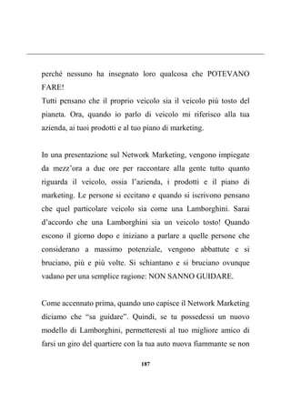 187
perché nessuno ha insegnato loro qualcosa che POTEVANO
FARE!
Tutti pensano che il proprio veicolo sia il veicolo più tosto del
pianeta. Ora, quando io parlo di veicolo mi riferisco alla tua
azienda, ai tuoi prodotti e al tuo piano di marketing.
In una presentazione sul Network Marketing, vengono impiegate
da mezz’ora a due ore per raccontare alla gente tutto quanto
riguarda il veicolo, ossia l’azienda, i prodotti e il piano di
marketing. Le persone si eccitano e quando si iscrivono pensano
che quel particolare veicolo sia come una Lamborghini. Sarai
d’accordo che una Lamborghini sia un veicolo tosto! Quando
escono il giorno dopo e iniziano a parlare a quelle persone che
considerano a massimo potenziale, vengono abbattute e si
bruciano, più e più volte. Si schiantano e si bruciano ovunque
vadano per una semplice ragione: NON SANNO GUIDARE.
Come accennato prima, quando uno capisce il Network Marketing
diciamo che “sa guidare”. Quindi, se tu possedessi un nuovo
modello di Lamborghini, permetteresti al tuo migliore amico di
farsi un giro del quartiere con la tua auto nuova fiammante se non
 