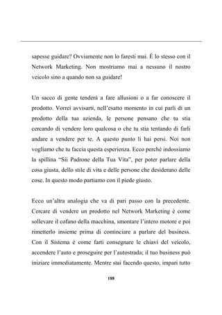 188
sapesse guidare? Ovviamente non lo faresti mai. È lo stesso con il
Network Marketing. Non mostriamo mai a nessuno il nostro
veicolo sino a quando non sa guidare!
Un sacco di gente tenderà a fare allusioni o a far conoscere il
prodotto. Vorrei avvisarti, nell’esatto momento in cui parli di un
prodotto della tua azienda, le persone pensano che tu stia
cercando di vendere loro qualcosa o che tu stia tentando di farli
andare a vendere per te. A questo punto li hai persi. Noi non
vogliamo che tu faccia questa esperienza. Ecco perché indossiamo
la spillina “Sii Padrone della Tua Vita”, per poter parlare della
cosa giusta, dello stile di vita e delle persone che desiderano delle
cose. In questo modo partiamo con il piede giusto.
Ecco un’altra analogia che va di pari passo con la precedente.
Cercare di vendere un prodotto nel Network Marketing è come
sollevare il cofano della macchina, smontare l’intero motore e poi
rimetterlo insieme prima di cominciare a parlare del business.
Con il Sistema è come farti consegnare le chiavi del veicolo,
accendere l’auto e proseguire per l’autostrada; il tuo business può
iniziare immediatamente. Mentre stai facendo questo, impari tutto
 