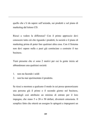 189
quello che c’è da sapere sull’azienda, sui prodotti e sul piano di
marketing dal lettore CD.
Riesci a vedere la differenza? Con il primo approccio devi
conoscere tutto ciò che riguarda i prodotti, la società e il piano di
marketing prima di poter fare qualsiasi altra cosa. Con il Sistema
non devi sapere nulla e puoi già cominciare a costruire il tuo
business.
Tieni presente che ci sono 2 motivi per cui la gente inizia ad
abbandonare una qualsiasi società:
1. non sta facendo i soldi
2. non ha mai sperimentato il prodotto.
Se riesci a mostrare a qualcuno il modo in cui possa sponsorizzare
una persona già il primo o il secondo giorno nel business,
facendogli così attribuire un minimo di entrate per il loro
impegno, che siano 5 o 20 o 50 dollari, diventerà entusiasta. Il
semplice fatto che otterrà un assegno lo spingerà a impegnarsi un
 