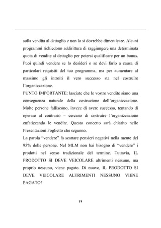 19
sulla vendita al dettaglio e non lo si dovrebbe dimenticare. Alcuni
programmi richiedono addirittura di raggiungere una determinata
quota di vendite al dettaglio per potersi qualificare per un bonus.
Puoi quindi vendere se lo desideri o se devi farlo a causa di
particolari requisiti del tuo programma, ma per aumentare al
massimo gli introiti il vero successo sta nel costruire
l’organizzazione.
PUNTO IMPORTANTE: lasciate che le vostre vendite siano una
conseguenza naturale della costruzione dell’organizzazione.
Molte persone falliscono, invece di avere successo, tentando di
operare al contrario – cercano di costruire l’organizzazione
enfatizzando le vendite. Questo concetto sarà chiarito nelle
Presentazioni Foglietto che seguono.
La parola “vendere” fa scattare pensieri negativi nella mente del
95% delle persone. Nel MLM non hai bisogno di “vendere” i
prodotti nel senso tradizionale del termine. Tuttavia, IL
PRODOTTO SI DEVE VEICOLARE altrimenti nessuno, ma
proprio nessuno, viene pagato. Di nuovo, IL PRODOTTO SI
DEVE VEICOLARE ALTRIMENTI NESSUNO VIENE
PAGATO!
 