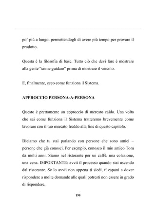 190
po’ più a lungo, permettendogli di avere più tempo per provare il
prodotto.
Questa è la filosofia di base. Tutto ciò che devi fare è mostrare
alla gente “come guidare” prima di mostrare il veicolo.
E, finalmente, ecco come funziona il Sistema.
APPROCCIO PERSONA-A-PERSONA
Questo è prettamente un approccio di mercato caldo. Una volta
che sai come funziona il Sistema tratteremo brevemente come
lavorare con il tuo mercato freddo alla fine di questo capitolo.
Diciamo che tu stai parlando con persone che sono amici –
persone che già conosci. Per esempio, conosco il mio amico Tom
da molti anni. Siamo nel ristorante per un caffè, una colazione,
una cena. IMPORTANTE: avvii il processo quando stai uscendo
dal ristorante. Se lo avvii non appena ti siedi, ti esponi a dover
rispondere a molte domande alle quali potresti non essere in grado
di rispondere.
 