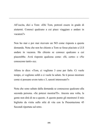 191
All’uscita, dici a Tom: «Ehi Tom, potresti essere in grado di
aiutarmi. Conosci qualcuno a cui piace viaggiare e andare in
vacanza?»
Non ho mai e poi mai ricevuto un NO come risposta a questa
domanda. Nota che non ho chiesto a Tom se fosse piaciuto a LUI
andare in vacanza. Ho chiesto se conosce qualcuno a cui
piacerebbe. Avrà risposto qualcosa come: «Sì, certo» o «Ne
conoscono tanti» ecc.
Allora io dico: «Tom, ci vogliono 3 cose per farlo. Ci vuole
tempo, ci vogliono soldi e ci vuole la salute. Se ti posso mostrare
come si possano avere tutte e 3, saresti interessato?»
Nota che sono saltato dalla domanda se conoscesse qualcuno alla
seconda persona. «Se potessi mostrarTI». Ancora una volta, la
gente non dirà di no a questo. A questo punto gli mostrerei il mio
biglietto da visita sullo stile di vita con la Presentazione 45
Secondi riportata sul retro.
 