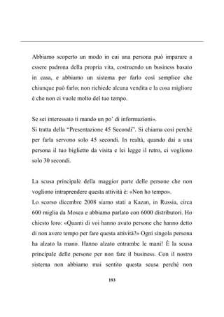 193
Abbiamo scoperto un modo in cui una persona può imparare a
essere padrona della propria vita, costruendo un business basato
in casa, e abbiamo un sistema per farlo così semplice che
chiunque può farlo; non richiede alcuna vendita e la cosa migliore
è che non ci vuole molto del tuo tempo.
Se sei interessato ti mando un po’ di informazioni».
Si tratta della “Presentazione 45 Secondi”. Si chiama così perché
per farla servono solo 45 secondi. In realtà, quando dai a una
persona il tuo biglietto da visita e lei legge il retro, ci vogliono
solo 30 secondi.
La scusa principale della maggior parte delle persone che non
vogliono intraprendere questa attività è: «Non ho tempo».
Lo scorso dicembre 2008 siamo stati a Kazan, in Russia, circa
600 miglia da Mosca e abbiamo parlato con 6000 distributori. Ho
chiesto loro: «Quanti di voi hanno avuto persone che hanno detto
di non avere tempo per fare questa attività?» Ogni singola persona
ha alzato la mano. Hanno alzato entrambe le mani! È la scusa
principale delle persone per non fare il business. Con il nostro
sistema non abbiamo mai sentito questa scusa perché non
 