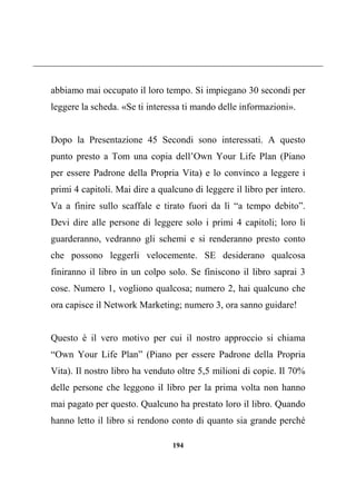 194
abbiamo mai occupato il loro tempo. Si impiegano 30 secondi per
leggere la scheda. «Se ti interessa ti mando delle informazioni».
Dopo la Presentazione 45 Secondi sono interessati. A questo
punto presto a Tom una copia dell’Own Your Life Plan (Piano
per essere Padrone della Propria Vita) e lo convinco a leggere i
primi 4 capitoli. Mai dire a qualcuno di leggere il libro per intero.
Va a finire sullo scaffale e tirato fuori da lì “a tempo debito”.
Devi dire alle persone di leggere solo i primi 4 capitoli; loro li
guarderanno, vedranno gli schemi e si renderanno presto conto
che possono leggerli velocemente. SE desiderano qualcosa
finiranno il libro in un colpo solo. Se finiscono il libro saprai 3
cose. Numero 1, vogliono qualcosa; numero 2, hai qualcuno che
ora capisce il Network Marketing; numero 3, ora sanno guidare!
Questo è il vero motivo per cui il nostro approccio si chiama
“Own Your Life Plan” (Piano per essere Padrone della Propria
Vita). Il nostro libro ha venduto oltre 5,5 milioni di copie. Il 70%
delle persone che leggono il libro per la prima volta non hanno
mai pagato per questo. Qualcuno ha prestato loro il libro. Quando
hanno letto il libro si rendono conto di quanto sia grande perché
 