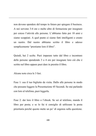 195
non devono spendere del tempo in futuro per spiegare il business.
A noi servono 3-4 ore e molte altre di formazione per insegnare
per esteso l’attività alle persone. L’abbiamo fatto per 10 anni e
siamo scoppiati. A quel punto ci siamo fatti intelligenti e creato
un nastro. Dal nastro abbiamo scritto il libro e adesso
semplicemente “prestiamo loro il libro”.
Quindi, hai 2 scelte. Puoi imparare tutto dal libro e incontrare
delle persone spendendo 3 o 4 ore per insegnare loro ciò che è
scritto nel libro oppure puoi dare in prestito il libro.
Alcune note circa le 3 fasi.
Fase 1: usa il tuo biglietto da visita. Dallo alle persone in modo
che possano leggere la Presentazione 45 Secondi. Se stai parlando
con loro al telefono, puoi leggerla.
Fase 2: dai loro il libro o l’ebook. Se sei al telefono, manda il
libro per posta; e se lo fai ti consiglio di utilizzare la posta
prioritaria perché questo mette un po’ di urgenza sulla questione.
 