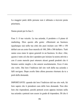 196
La maggior parte delle persone non è abituata a ricevere posta
prioritaria.
Siamo pronti per la fase 3.
Fase 3: il tuo veicolo. La tua azienda, il prodotto e il piano di
marketing. Dico questo alla gente: «Mostrami un business
(qualunque sia) nella tua città che puoi iniziare con 100 o 150
dollari con un costo fisso mensile di 100, 200 o 300 dollari». Tutti
sanno cosa siano le spese generali in un business. Io dico: «Sai,
questo è tutto ciò che devi spendere per iniziare la nostra attività e
con il costo mensile puoi ottenere alcuni grandi prodotti che ti
faranno sentire meglio e che amerai assolutamente. Ecco il mio
sito web». Dai loro l’indirizzo del sito web della tua azienda e
falli navigare. Dopo averlo fatto allora possono ritornare da te a
porti delle domande.
IMPORTANTE: quando dai loro l’indirizzo del tuo sito web, fai
loro sapere che ti prenderai cura delle loro domande. Non dire
loro che risponderai, perché potresti avere appena iniziato nella
tua azienda e potresti non essere in grado di rispondere. Dì che ti
 