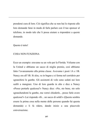 197
prenderai cura di loro. Ciò significa che se non hai le risposte alle
loro domande farai in modo di farle parlare con il tuo sponsor al
telefono, in modo tale che li possa aiutare a rispondere a queste
domande.
Questo è tutto!
COSA NON FUNZIONA
Ecco un esempio: eravamo su un volo per la Florida. Voliamo con
la United e abbiamo un sacco di miglia premio, così abbiamo
fatto l’avanzamento alla prima classe. Avevamo i posti 1A e 1B.
Nancy era all’1B. Si alza, va in bagno e si ferma nel corridoio per
sgranchirsi le gambe. Gli assistenti di volo sono seduti nei loro
sedili a mangiare. Uno di loro guarda in alto e dice a Nancy
«Posso portarle qualcosa?» Nancy dice: «No, sto bene, sto solo
sgranchendomi le gambe, ma vorrei chiederle... posso farle avere
qualcosa?» Lui risponde «Sì... un sacco di soldi!» (Questa sembra
essere la prima cosa nella mente delle persone quando fai questa
domanda) e li fa ridere, dando inizio a una piacevole
conversazione.
 