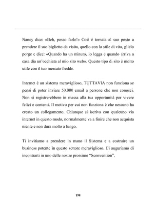 198
Nancy dice: «Beh, posso farlo!» Così è tornata al suo posto a
prendere il suo biglietto da visita, quello con lo stile di vita, glielo
porge e dice: «Quando ha un minuto, lo legga e quando arriva a
casa dia un’occhiata al mio sito web». Questo tipo di sito è molto
utile con il tuo mercato freddo.
Internet è un sistema meraviglioso, TUTTAVIA non funziona se
pensi di poter inviare 50.000 email a persone che non conosci.
Non si registrerebbero in massa alla tua opportunità per vivere
felici e contenti. Il motivo per cui non funziona è che nessuno ha
creato un collegamento. Chiunque si iscriva con qualcuno via
internet in questo modo, normalmente va a finire che non acquista
niente e non dura molto a lungo.
Ti invitiamo a prendere in mano il Sistema e a costruire un
business potente in questo settore meraviglioso. Ci auguriamo di
incontrarti in uno delle nostre prossime “Sconvention”.
 