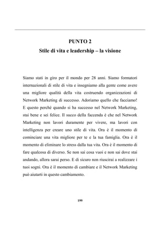 199
PUNTO 2
Stile di vita e leadership – la visione
Siamo stati in giro per il mondo per 28 anni. Siamo formatori
internazionali di stile di vita e insegniamo alla gente come avere
una migliore qualità della vita costruendo organizzazioni di
Network Marketing di successo. Adoriamo quello che facciamo!
E questo perché quando si ha successo nel Network Marketing,
stai bene e sei felice. Il succo della faccenda è che nel Network
Marketing non lavori duramente per vivere, ma lavori con
intelligenza per creare uno stile di vita. Ora è il momento di
cominciare una vita migliore per te e la tua famiglia. Ora è il
momento di eliminare lo stress dalla tua vita. Ora è il momento di
fare qualcosa di diverso. Se non sai cosa vuoi e non sai dove stai
andando, allora sarai perso. E di sicuro non riuscirai a realizzare i
tuoi sogni. Ora è il momento di cambiare e il Network Marketing
può aiutarti in questo cambiamento.
 