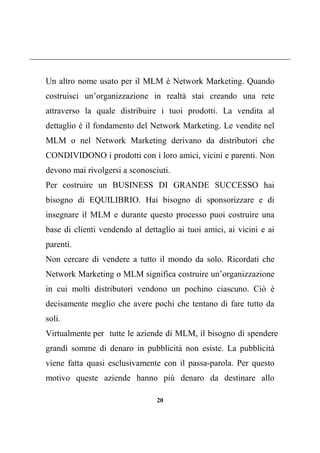 20
Un altro nome usato per il MLM è Network Marketing. Quando
costruisci un’organizzazione in realtà stai creando una rete
attraverso la quale distribuire i tuoi prodotti. La vendita al
dettaglio è il fondamento del Network Marketing. Le vendite nel
MLM o nel Network Marketing derivano da distributori che
CONDIVIDONO i prodotti con i loro amici, vicini e parenti. Non
devono mai rivolgersi a sconosciuti.
Per costruire un BUSINESS DI GRANDE SUCCESSO hai
bisogno di EQUILIBRIO. Hai bisogno di sponsorizzare e di
insegnare il MLM e durante questo processo puoi costruire una
base di clienti vendendo al dettaglio ai tuoi amici, ai vicini e ai
parenti.
Non cercare di vendere a tutto il mondo da solo. Ricordati che
Network Marketing o MLM significa costruire un’organizzazione
in cui molti distributori vendono un pochino ciascuno. Ciò è
decisamente meglio che avere pochi che tentano di fare tutto da
soli.
grandi somme di denaro in pubblicità non esiste. La pubblicità
viene fatta quasi esclusivamente con il passa-parola. Per questo
motivo queste aziende hanno più denaro da destinare allo
Virtualmente per tutte le aziende di MLM, il bisogno di spendere
 
