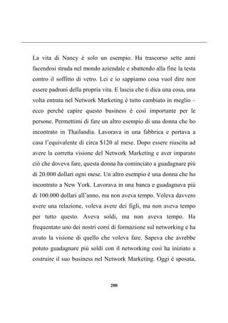 200
La vita di Nancy è solo un esempio. Ha trascorso sette anni
facendosi strada nel mondo aziendale e sbattendo alla fine la testa
contro il soffitto di vetro. Lei e io sappiamo cosa vuol dire non
essere padroni della propria vita. E lascia che ti dica una cosa, una
volta entrata nel Network Marketing è tutto cambiato in meglio –
ecco perché capire questo business è così importante per le
persone. Permettimi di fare un altro esempio di una donna che ho
incontrato in Thailandia. Lavorava in una fabbrica e portava a
casa l’equivalente di circa $120 al mese. Dopo essere riuscita ad
avere la corretta visione del Network Marketing e aver imparato
ciò che doveva fare, questa donna ha cominciato a guadagnare più
di 20.000 dollari ogni mese. Un altro esempio è una donna che ho
incontrato a New York. Lavorava in una banca e guadagnava più
di 100.000 dollari all’anno, ma non aveva tempo. Voleva davvero
avere una relazione, voleva avere dei figli, ma non aveva tempo
per tutto questo. Aveva soldi, ma non aveva tempo. Ha
frequentato uno dei nostri corsi di formazione sul networking e ha
avuto la visione di quello che voleva fare. Sapeva che avrebbe
potuto guadagnare più soldi con il networking così ha iniziato a
costruire il suo business nel Network Marketing. Oggi è sposata,
 