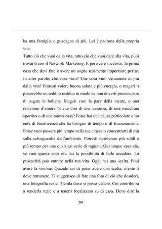 201
ha una famiglia e guadagna di più. Lei è padrona della propria
vita.
Tutto ciò che vuoi dalla vita, tutto ciò che vuoi dare alla vita, puoi
trovarlo con il Network Marketing. E per avere successo, la prima
cosa che devi fare è avere un sogno realmente importante per te.
In altre parole, che cosa vuoi? Che cosa vuoi veramente di più
dalla vita? Potresti volere buona salute e più energia, o magari ti
piacerebbe un reddito residuo in modo da non doverti preoccupare
di pagare le bollette. Magari vuoi la pace della mente, o una
relazione d’amore. E che dire di una vacanza, di una macchina
sportiva o di una nuova casa? Forse hai una causa particolare o un
ente di beneficenza che ha bisogno di tempo o di finanziamenti.
Forse vuoi passare più tempo nella tua chiesa o concentrarti di più
sulla salvaguardia dell’ambiente. Potresti desiderare più soldi e
più tempo per una qualsiasi serie di ragioni. Qualunque cosa sia,
se vuoi queste cose ora hai la possibilità di farle accadere. La
prosperità può entrare nella tua vita. Oggi hai una scelta. Puoi
avere la visione. Quando sai di poter avere una scelta, niente ti
deve trattenere. Ti suggerisco di fare una foto di ciò che desideri,
una fotografia reale. Tienila dove si possa vedere. Ciò contribuirà
a renderla reale e a tenerti focalizzato su di essa. Devo dire la
 