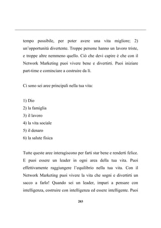203
tempo possibile, per poter avere una vita migliore; 2)
un’opportunità divertente. Troppe persone hanno un lavoro triste,
e troppe altre nemmeno quello. Ciò che devi capire è che con il
Network Marketing puoi vivere bene e divertirti. Puoi iniziare
part-time e cominciare a costruire da lì.
Ci sono sei aree principali nella tua vita:
1) Dio
2) la famiglia
3) il lavoro
4) la vita sociale
5) il denaro
6) la salute fisica
Tutte queste aree interagiscono per farti star bene e renderti felice.
E puoi essere un leader in ogni area della tua vita. Puoi
effettivamente raggiungere l’equilibrio nella tua vita. Con il
Network Marketing puoi vivere la vita che sogni e divertirti un
sacco a farlo! Quando sei un leader, impari a pensare con
intelligenza, costruire con intelligenza ed essere intelligente. Puoi
 
