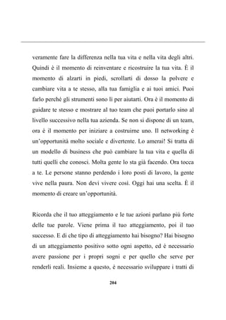 204
veramente fare la differenza nella tua vita e nella vita degli altri.
Quindi è il momento di reinventare e ricostruire la tua vita. È il
momento di alzarti in piedi, scrollarti di dosso la polvere e
cambiare vita a te stesso, alla tua famiglia e ai tuoi amici. Puoi
farlo perché gli strumenti sono lì per aiutarti. Ora è il momento di
guidare te stesso e mostrare al tuo team che puoi portarlo sino al
livello successivo nella tua azienda. Se non si dispone di un team,
ora è il momento per iniziare a costruirne uno. Il networking è
un’opportunità molto sociale e divertente. Lo amerai! Si tratta di
un modello di business che può cambiare la tua vita e quella di
tutti quelli che conosci. Molta gente lo sta già facendo. Ora tocca
a te. Le persone stanno perdendo i loro posti di lavoro, la gente
vive nella paura. Non devi vivere così. Oggi hai una scelta. È il
momento di creare un’opportunità.
Ricorda che il tuo atteggiamento e le tue azioni parlano più forte
delle tue parole. Viene prima il tuo atteggiamento, poi il tuo
successo. E di che tipo di atteggiamento hai bisogno? Hai bisogno
di un atteggiamento positivo sotto ogni aspetto, ed è necessario
avere passione per i propri sogni e per quello che serve per
renderli reali. Insieme a questo, è necessario sviluppare i tratti di
 