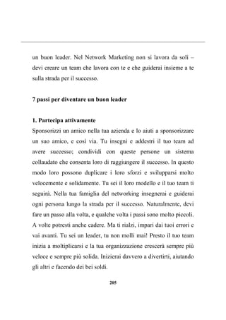 205
un buon leader. Nel Network Marketing non si lavora da soli –
devi creare un team che lavora con te e che guiderai insieme a te
sulla strada per il successo.
7 passi per diventare un buon leader
1. Partecipa attivamente
Sponsorizzi un amico nella tua azienda e lo aiuti a sponsorizzare
un suo amico, e così via. Tu insegni e addestri il tuo team ad
avere successo; condividi con queste persone un sistema
collaudato che consenta loro di raggiungere il successo. In questo
modo loro possono duplicare i loro sforzi e svilupparsi molto
velocemente e solidamente. Tu sei il loro modello e il tuo team ti
seguirà. Nella tua famiglia del networking insegnerai e guiderai
ogni persona lungo la strada per il successo. Naturalmente, devi
fare un passo alla volta, e qualche volta i passi sono molto piccoli.
A volte potresti anche cadere. Ma ti rialzi, impari dai tuoi errori e
vai avanti. Tu sei un leader, tu non molli mai! Presto il tuo team
inizia a moltiplicarsi e la tua organizzazione crescerà sempre più
veloce e sempre più solida. Inizierai davvero a divertirti, aiutando
gli altri e facendo dei bei soldi.
 