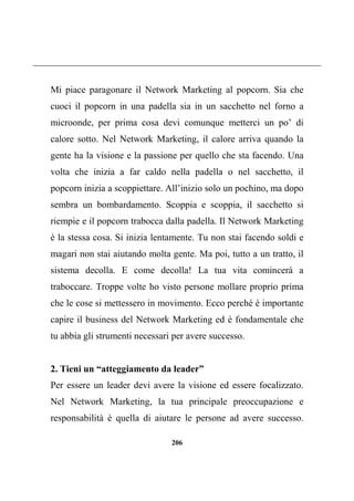 206
Mi piace paragonare il Network Marketing al popcorn. Sia che
cuoci il popcorn in una padella sia in un sacchetto nel forno a
microonde, per prima cosa devi comunque metterci un po’ di
calore sotto. Nel Network Marketing, il calore arriva quando la
gente ha la visione e la passione per quello che sta facendo. Una
volta che inizia a far caldo nella padella o nel sacchetto, il
popcorn inizia a scoppiettare. All’inizio solo un pochino, ma dopo
sembra un bombardamento. Scoppia e scoppia, il sacchetto si
riempie e il popcorn trabocca dalla padella. Il Network Marketing
è la stessa cosa. Si inizia lentamente. Tu non stai facendo soldi e
magari non stai aiutando molta gente. Ma poi, tutto a un tratto, il
sistema decolla. E come decolla! La tua vita comincerà a
traboccare. Troppe volte ho visto persone mollare proprio prima
che le cose si mettessero in movimento. Ecco perché è importante
capire il business del Network Marketing ed è fondamentale che
tu abbia gli strumenti necessari per avere successo.
2. Tieni un “atteggiamento da leader”
Per essere un leader devi avere la visione ed essere focalizzato.
Nel Network Marketing, la tua principale preoccupazione e
responsabilità è quella di aiutare le persone ad avere successo.
 
