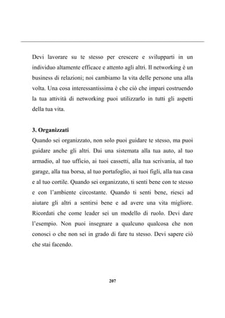 207
Devi lavorare su te stesso per crescere e svilupparti in un
individuo altamente efficace e attento agli altri. Il networking è un
business di relazioni; noi cambiamo la vita delle persone una alla
volta. Una cosa interessantissima è che ciò che impari costruendo
la tua attività di networking puoi utilizzarlo in tutti gli aspetti
della tua vita.
3. Organizzati
Quando sei organizzato, non solo puoi guidare te stesso, ma puoi
guidare anche gli altri. Dai una sistemata alla tua auto, al tuo
armadio, al tuo ufficio, ai tuoi cassetti, alla tua scrivania, al tuo
garage, alla tua borsa, al tuo portafoglio, ai tuoi figli, alla tua casa
e al tuo cortile. Quando sei organizzato, ti senti bene con te stesso
e con l’ambiente circostante. Quando ti senti bene, riesci ad
aiutare gli altri a sentirsi bene e ad avere una vita migliore.
Ricordati che come leader sei un modello di ruolo. Devi dare
l’esempio. Non puoi insegnare a qualcuno qualcosa che non
conosci o che non sei in grado di fare tu stesso. Devi sapere ciò
che stai facendo.
 