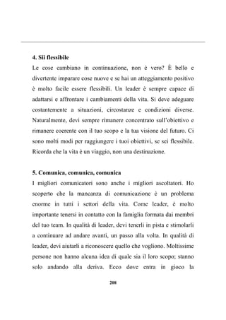 208
4. Sii flessibile
Le cose cambiano in continuazione, non è vero? È bello e
divertente imparare cose nuove e se hai un atteggiamento positivo
è molto facile essere flessibili. Un leader è sempre capace di
adattarsi e affrontare i cambiamenti della vita. Si deve adeguare
costantemente a situazioni, circostanze e condizioni diverse.
Naturalmente, devi sempre rimanere concentrato sull’obiettivo e
rimanere coerente con il tuo scopo e la tua visione del futuro. Ci
sono molti modi per raggiungere i tuoi obiettivi, se sei flessibile.
Ricorda che la vita è un viaggio, non una destinazione.
5. Comunica, comunica, comunica
I migliori comunicatori sono anche i migliori ascoltatori. Ho
scoperto che la mancanza di comunicazione è un problema
enorme in tutti i settori della vita. Come leader, è molto
importante tenersi in contatto con la famiglia formata dai membri
del tuo team. In qualità di leader, devi tenerli in pista e stimolarli
a continuare ad andare avanti, un passo alla volta. In qualità di
leader, devi aiutarli a riconoscere quello che vogliono. Moltissime
persone non hanno alcuna idea di quale sia il loro scopo; stanno
solo andando alla deriva. Ecco dove entra in gioco la
 