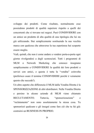 21
sviluppo dei prodotti. Come risultato, normalmente esse
possiedono prodotti di qualità superiore rispetto a quelli dei
concorrenti che si trovano nei negozi. Puoi CONDIVIDERE con
un amico un prodotto di alta qualità di una tipologia che lui sta
già utilizzando. Stai semplicemente sostituendo la sua vecchia
marca con qualcosa che attraverso la tua esperienza hai scoperto
essere meglio.
Vedi, quindi, che non è come andare a vendere porta-a-porta ogni
giorno rivolgendosi a degli sconosciuti. Tutti i programmi di
MLM o Network Marketing che conosco insegnano
semplicemente a CONDIVIDERE la qualità dei loro prodotti o
servizi con amici, e questa è tutta la “vendita” coinvolta
(preferisco usare il termine CONDIVIDERE perché è veramente
questo che succede!).
Un altro aspetto che differenzia il MLM dalla Vendita Diretta è la
SPONSORIZZAZIONE di altri distributori. Nella Vendita Diretta
e persino in alcune aziende di MLM viene chiamato
RECLUTAMENTO. Tuttavia, “sponsorizzazione” e
“reclutamento” non sono assolutamente la stessa cosa. Tu
sponsorizzi qualcuno e gli insegni come fare ciò che tu fai già:
costruirsi un BUSINESS IN PROPRIO.
 