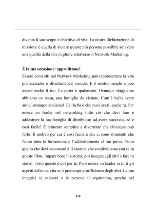 210
diventa il suo scopo e obiettivo di vita. La nostra dichiarazione di
missione è quella di aiutare quante più persone possibile ad avere
una qualità della vita migliore attraverso il Network Marketing.
È la tua occasione: approfittane!
Essere coinvolti nel Network Marketing può rappresentare la vita
più eccitante e divertente del mondo. È il nostro mondo e può
essere anche il tuo. La porta è spalancata. Ovunque viaggiamo
abbiamo un team, una famiglia da visitare. Com’è bello avere
amici ovunque andiamo! E il bello è che puoi averli anche tu. Per
essere un leader nel networking tutto ciò che devi fare è
addestrare la tua famiglia di distributori ad avere successo, ed è
così facile! È talmente semplice e divertente che chiunque può
farlo. Il motivo per cui è così facile è che ci sono strumenti che
fanno tutta la formazione e l’addestramento al tuo posto. Tutto
quello che devi conoscere è il sistema che condividiamo con te in
questo libro. Impara bene il sistema, poi insegna agli altri a fare lo
stesso. Tutto questo è qui per te. Puoi essere un leader in tutti gli
aspetti della tua vita se ti preoccupi a sufficienza degli altri. La tua
integrità si paleserà e le persone ti seguiranno, perché nel
 