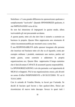 22
Sottolineo: c’è una grande differenza tra sponsorizzare qualcuno e
semplicemente “iscriverlo”. Quando SPONSORIZZI qualcuno, ti
stai IMPEGNANDO verso di lui.
Se non hai intenzione di impegnarti in questo modo, allora
iscrivendolo gli stai procurando un danno.
A questo punto, tutto ciò che devi fare è aiutarlo a costruire un
business in proprio. Questo libro rappresenta uno strumento di
valore incommensurabile per mostrarti cosa e come fare.
È una RESPONSABILITÀ dello sponsor insegnare alle persone
che inserisce nel business tutto ciò che sa al riguardo, come per
esempio ordinare i prodotti, mantenere uno storico, partire nel
modo giusto, come costruire e addestrare la propria
organizzazione ecc. Questo libro rappresenta il lungo cammino
che ti farà diventare CAPACE di assumerti questa responsabilità.
La SPONSORIZZAZIONE è ciò che permette a un’opportunità di
MLM di svilupparsi. Più la tua organizzazione cresce, più diventi
un uomo d’affari INDIPENDENTE e DI SUCCESSO. TU sei il
TUO CAPO!
Con le aziende di Vendita Diretta, tu lavori per l’azienda. Se
decidi di lasciare quel lavoro e fare qualcos’altro, finisci per
ricominciare di nuovo tutto daccapo. Invece in quasi tutti i
 