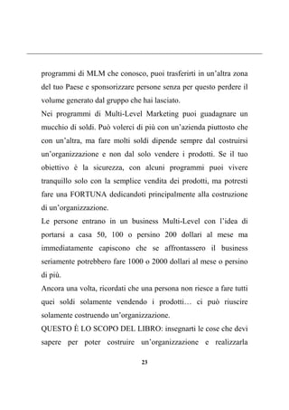 23
programmi di MLM che conosco, puoi trasferirti in un’altra zona
del tuo Paese e sponsorizzare persone senza per questo perdere il
volume generato dal gruppo che hai lasciato.
Nei programmi di Multi-Level Marketing puoi guadagnare un
mucchio di soldi. Può volerci di più con un’azienda piuttosto che
con un’altra, ma fare molti soldi dipende sempre dal costruirsi
un’organizzazione e non dal solo vendere i prodotti. Se il tuo
obiettivo è la sicurezza, con alcuni programmi puoi vivere
tranquillo solo con la semplice vendita dei prodotti, ma potresti
fare una FORTUNA dedicandoti principalmente alla costruzione
di un’organizzazione.
Le persone entrano in un business Multi-Level con l’idea di
portarsi a casa 50, 100 o persino 200 dollari al mese ma
immediatamente capiscono che se affrontassero il business
seriamente potrebbero fare 1000 o 2000 dollari al mese o persino
di più.
Ancora una volta, ricordati che una persona non riesce a fare tutti
quei soldi solamente vendendo i prodotti… ci può riuscire
solamente costruendo un’organizzazione.
QUESTO È LO SCOPO DEL LIBRO: insegnarti le cose che devi
sapere per poter costruire un’organizzazione e realizzarla
 