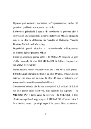 25
Ognuno può costruire addirittura un’organizzazione molto più
grande di quella del suo sponsor, se vuole.
L’obiettivo principale è quello di convincere la persona che ti
interessa in una discussione generale relativa al MLM e spiegarle
con le tre dita le differenze tra Vendita al Dettaglio, Vendita
Diretta e Multi-Level Marketing.
Dopodiché potrai riuscire a sponsorizzarla efficacemente
all’interno del tuo progetto MLM.
Come ho accennato prima, entro il 2010 il MLM produrrà un giro
d’affari annuale di oltre 200 MILIARDI di dollari. Questo è un
GRANDE BUSINESS!
Molte persone non si rendono conto che il MLM sia così grande.
Il Multi-Level Marketing è tra noi da oltre 50 anni, ormai. Ci sono
aziende che sono sul mercato da oltre 45 anni e fatturano con
successo oltre un miliardo dollari all’anno.
Conosco un’azienda che ha fatturato più di 6,5 milioni di dollari
nel suo primo anno d’attività. Nel secondo ha superato i 62
MILIONI. Per il terzo anno ha previsto 122 MILIONI. Il loro
obiettivo è quello di raggiungere 1 MILIARDO all’anno entro il
loro decimo anno. I principi esposti in questo libro renderanno
 