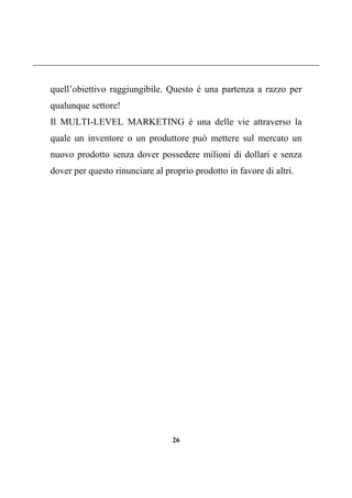 26
quell’obiettivo raggiungibile. Questo è una partenza a razzo per
qualunque settore!
Il MULTI-LEVEL MARKETING è una delle vie attraverso la
quale un inventore o un produttore può mettere sul mercato un
nuovo prodotto senza dover possedere milioni di dollari e senza
dover per questo rinunciare al proprio prodotto in favore di altri.
 