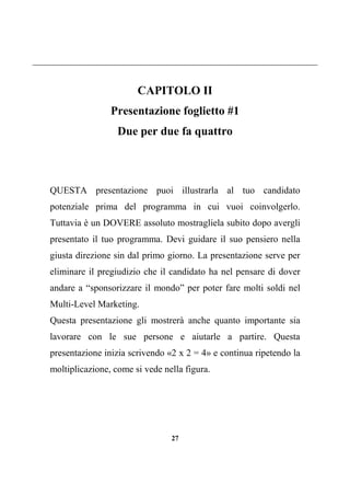 27
CAPITOLO II
Presentazione foglietto #1
Due per due fa quattro
QUESTA presentazione puoi illustrarla al tuo candidato
potenziale prima del programma in cui vuoi coinvolgerlo.
Tuttavia è un DOVERE assoluto mostragliela subito dopo avergli
presentato il tuo programma. Devi guidare il suo pensiero nella
giusta direzione sin dal primo giorno. La presentazione serve per
eliminare il pregiudizio che il candidato ha nel pensare di dover
andare a “sponsorizzare il mondo” per poter fare molti soldi nel
Multi-Level Marketing.
Questa presentazione gli mostrerà anche quanto importante sia
lavorare con le sue persone e aiutarle a partire. Questa
presentazione inizia scrivendo «2 x 2 = 4» e continua ripetendo la
moltiplicazione, come si vede nella figura.
 