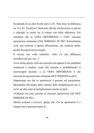 29
Scendendo di un altro livello arrivi a 81. Nota bene la differenza
tra 16 e 81. Focalizza l’attenzione del tuo interlocutore su questo
e chiedigli se anche lui la ritiene una bella differenza. Poi
sottolinea che la VERA DIFFERENZA è UNO: ciascuno
sponsorizza solamente UNA PERSONA IN PIÙ! Normalmente
avrai una reazione a questa affermazione, ma continua dritto,
perché diventerà ancora meglio.
E ancora una volta sottolinei: «Ora c’è una differenza
considerevole qui, ma…»
Avrai anche questa volta una reazione non appena il tuo candidato
comincerà a rendersi conto del concetto e probabilmente ti
interromperà dicendo: «…la VERA DIFFERENZA è che
ciascuno ha sponsorizzato solamente DUE PERSONE in più!»
Supponiamo ora che tu sponsorizzi 4 persone nel programma.
Spostandoti alla destra della colonna delle moltiplicazioni per 3,
scrivi un’altra serie di moltiplicazioni mentre ne parli.
«Vediamo ora cosa succede se ciascuno sponsorizza solo DUE
PERSONE IN PIÙ».
Mentre continui a scrivere, spiega che «Tu ne sponsorizzi 4 e
insegni loro a sponsorizzarne 4».
 