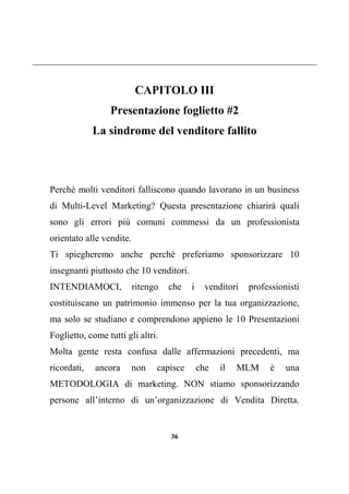 36
CAPITOLO III
Presentazione foglietto #2
La sindrome del venditore fallito
Perché molti venditori falliscono quando lavorano in un business
di Multi-Level Marketing? Questa presentazione chiarirà quali
sono gli errori più comuni commessi da un professionista
orientato alle vendite.
Ti spiegheremo anche perché preferiamo sponsorizzare 10
insegnanti piuttosto che 10 venditori.
INTENDIAMOCI, ritengo che i venditori professionisti
costituiscano un patrimonio immenso per la tua organizzazione,
ma solo se studiano e comprendono appieno le 10 Presentazioni
Foglietto, come tutti gli altri.
Molta gente resta confusa dalle affermazioni precedenti, ma
ricordati, ancora non capisce che il MLM è una
METODOLOGIA di marketing. NON stiamo sponsorizzando
persone all’interno di un’organizzazione di Vendita Diretta.
 