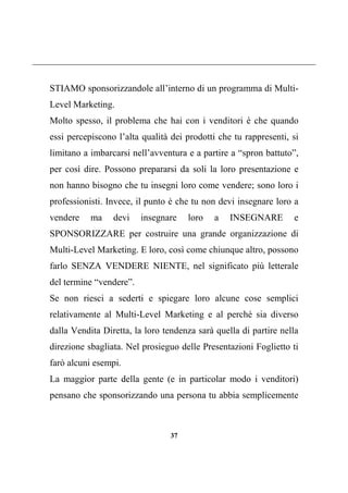 37
STIAMO sponsorizzandole all’interno di un programma di Multi-
Level Marketing.
Molto spesso, il problema che hai con i venditori è che quando
essi percepiscono l’alta qualità dei prodotti che tu rappresenti, si
limitano a imbarcarsi nell’avventura e a partire a “spron battuto”,
per così dire. Possono prepararsi da soli la loro presentazione e
non hanno bisogno che tu insegni loro come vendere; sono loro i
professionisti. Invece, il punto è che tu non devi insegnare loro a
vendere ma devi insegnare loro a INSEGNARE e
SPONSORIZZARE per costruire una grande organizzazione di
Multi-Level Marketing. E loro, così come chiunque altro, possono
farlo SENZA VENDERE NIENTE, nel significato più letterale
del termine “vendere”.
Se non riesci a sederti e spiegare loro alcune cose semplici
relativamente al Multi-Level Marketing e al perché sia diverso
dalla Vendita Diretta, la loro tendenza sarà quella di partire nella
direzione sbagliata. Nel prosieguo delle Presentazioni Foglietto ti
farò alcuni esempi.
La maggior parte della gente (e in particolar modo i venditori)
pensano che sponsorizzando una persona tu abbia semplicemente
 