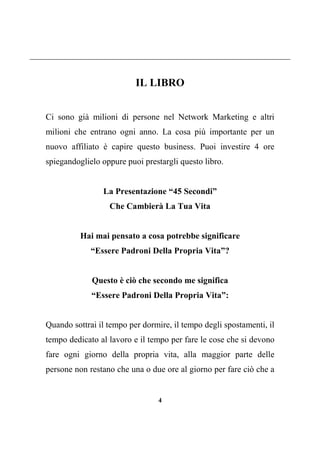 4
IL LIBRO
Ci sono già milioni di persone nel Network Marketing e altri
milioni che entrano ogni anno. La cosa più importante per un
nuovo affiliato è capire questo business. Puoi investire 4 ore
spiegandoglielo oppure puoi prestargli questo libro.
La Presentazione “45 Secondi”
Che Cambierà La Tua Vita
Hai mai pensato a cosa potrebbe significare
“Essere Padroni Della Propria Vita”?
Questo è ciò che secondo me significa
“Essere Padroni Della Propria Vita”:
Quando sottrai il tempo per dormire, il tempo degli spostamenti, il
tempo dedicato al lavoro e il tempo per fare le cose che si devono
fare ogni giorno della propria vita, alla maggior parte delle
persone non restano che una o due ore al giorno per fare ciò che a
 
