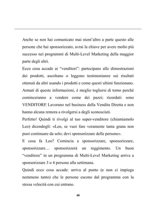 40
Anche se non hai comunicato mai nient’altro a parte questo alle
persone che hai sponsorizzato, avrai la chiave per avere molto più
successo nei programmi di Multi-Level Marketing della maggior
parte degli altri.
Ecco cosa accade ai “venditori”: partecipano alle dimostrazioni
dei prodotti, ascoltano o leggono testimonianze sui risultati
ottenuti da altri usando i prodotti e come questi ultimi funzionano.
Armati di queste informazioni, è meglio togliersi di torno perché
cominceranno a vendere come dei pazzi; ricordati: sono
VENDITORI! Lavorano nel business della Vendita Diretta e non
hanno alcuna remora a rivolgersi a degli sconosciuti.
Perfetto! Quindi ti rivolgi al tuo super-venditore (chiamiamolo
Leo) dicendogli: «Leo, se vuoi fare veramente tanta grana non
puoi continuare da solo; devi sponsorizzare delle persone».
E cosa fa Leo? Comincia a sponsorizzare, sponsorizzare,
sponsorizzare… sponsorizzerà un reggimento. Un buon
“venditore” in un programma di Multi-Level Marketing arriva a
sponsorizzare 3 o 4 persone alla settimana.
Quindi ecco cosa accade: arriva al punto (e non ci impiega
nemmeno tanto) che le persone escono dal programma con la
stessa velocità con cui entrano.
 